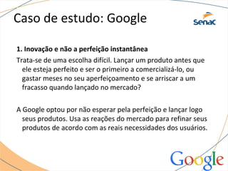 Caso de estudo: Google
1. Inovação e não a perfeição instantânea
Trata-se de uma escolha difícil. Lançar um produto antes que
ele esteja perfeito e ser o primeiro a comercializá-lo, ou
gastar meses no seu aperfeiçoamento e se arriscar a um
fracasso quando lançado no mercado?
A Google optou por não esperar pela perfeição e lançar logo
seus produtos. Usa as reações do mercado para refinar seus
produtos de acordo com as reais necessidades dos usuários.
 