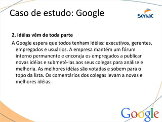 Caso de estudo: Google
2. Idéias vêm de toda parte
A Google espera que todos tenham idéias: executivos, gerentes,
empregados e usuários. A empresa mantém um fórum
interno permanente e encoraja os empregados a publicar
novas idéias e submetê-las aos seus colegas para análise e
melhoria. As melhores idéias são votadas e sobem para o
topo da lista. Os comentários dos colegas levam a novas e
melhores idéias.
 