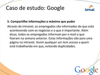 Caso de estudo: Google
5. Compartilhe informações o máximo que puder
Através da intranet, os empregados são informados do que está
acontecendo com os negócios e o que é importante. Além
disso, todos os empregados informam por e-mail o que
fizeram na semana anterior. Estas informações vão para uma
página na intranet. Assim qualquer um tem acesso a quem
está trabalhando em que, evitando duplicidades.
 