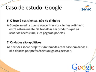 Caso de estudo: Google
6. O foco é nos clientes, não no dinheiro
A Google acredita que se concentrar nos clientes o dinheiro
entra naturalmente. Se trabalhar em produtos que os
usuários necessitam, eles pagarão por eles.
7. Os dados são apolíticos
As decisões sobre projetos são tomadas com base em dados e
não ditadas por preferências ou gostos pessoais.
 
