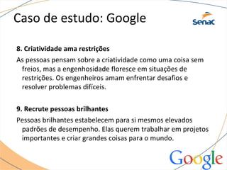 Caso de estudo: Google
8. Criatividade ama restrições
As pessoas pensam sobre a criatividade como uma coisa sem
freios, mas a engenhosidade floresce em situações de
restrições. Os engenheiros amam enfrentar desafios e
resolver problemas difíceis.
9. Recrute pessoas brilhantes
Pessoas brilhantes estabelecem para si mesmos elevados
padrões de desempenho. Elas querem trabalhar em projetos
importantes e criar grandes coisas para o mundo.
 