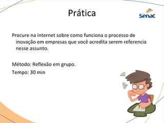 Prática
Procure na internet sobre como funciona o processo de
inovação em empresas que você acredita serem referencia
nesse assunto.
Método: Reflexão em grupo.
Tempo: 30 min
 