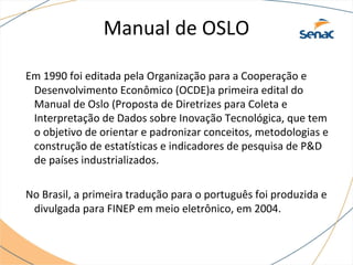 Manual de OSLO
Em 1990 foi editada pela Organização para a Cooperação e
Desenvolvimento Econômico (OCDE)a primeira edital do
Manual de Oslo (Proposta de Diretrizes para Coleta e
Interpretação de Dados sobre Inovação Tecnológica, que tem
o objetivo de orientar e padronizar conceitos, metodologias e
construção de estatísticas e indicadores de pesquisa de P&D
de países industrializados.
No Brasil, a primeira tradução para o português foi produzida e
divulgada para FINEP em meio eletrônico, em 2004.
 