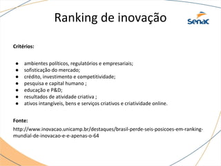 Ranking de inovação
Critérios:
● ambientes políticos, regulatórios e empresariais;
● sofisticação do mercado;
● crédito, investimento e competitividade;
● pesquisa e capital humano ;
● educação e P&D;
● resultados de atividade criativa ;
● ativos intangíveis, bens e serviços criativos e criatividade online.
Fonte:
http://www.inovacao.unicamp.br/destaques/brasil-perde-seis-posicoes-em-ranking-
mundial-de-inovacao-e-e-apenas-o-64
 