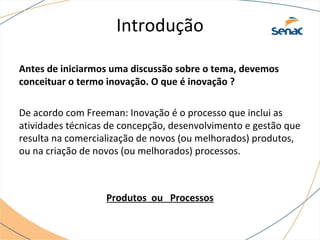 Introdução
Antes de iniciarmos uma discussão sobre o tema, devemos
conceituar o termo inovação. O que é inovação ?
De acordo com Freeman: Inovação é o processo que inclui as
atividades técnicas de concepção, desenvolvimento e gestão que
resulta na comercialização de novos (ou melhorados) produtos,
ou na criação de novos (ou melhorados) processos.
Produtos ou Processos
 