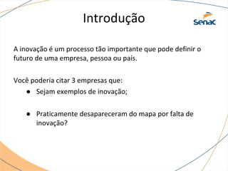 Introdução
A inovação é um processo tão importante que pode definir o
futuro de uma empresa, pessoa ou país.
Você poderia citar 3 empresas que:
● Sejam exemplos de inovação;
● Praticamente desapareceram do mapa por falta de
inovação?
 
