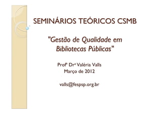 SEMINÁRIOS TEÓRICOS CSMB

   "Gestão de Qualidade em
     Bibliotecas Públicas"
     Profª Dra Valéria Valls
        Março de 2012

      valls@fespsp.org.br
 