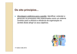 Os oito princípios...

   Abordagem sistêmica para a gestão: Identificar, entender e
   gerenciar os processos inter-relacionados como um sistema
   contribui para a eficácia e eficiência da organização no
   sentido desta atingir os seus objetivos.




 Valéria Valls 2012
 