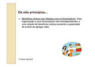 Os oito princípios...
    Benefícios mútuos nas relações com os fornecedores: Uma
    organização e seus fornecedores são interdependentes, e
    uma relação de benefícios mútuos aumenta a capacidade
    de ambos de agregar valor.




 Valéria Valls 2012
 
