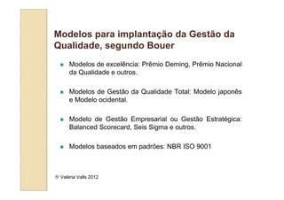 Modelos para implantação da Gestão da
Qualidade, segundo Bouer
      Modelos de excelência: Prêmio Deming, Prêmio Nacional
      da Qualidade e outros.

      Modelos de Gestão da Qualidade Total: Modelo japonês
      e Modelo ocidental.

      Modelo de Gestão Empresarial ou Gestão Estratégica:
      Balanced Scorecard, Seis Sigma e outros.

      Modelos baseados em padrões: NBR ISO 9001



 Valéria Valls 2012
 