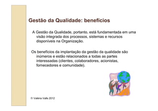 Gestão da Qualidade: benefícios

 A Gestão da Qualidade, portanto, está fundamentada em uma
   visão integrada dos processos, sistemas e recursos
   disponíveis na Organização.

 Os benefícios da implantação da gestão da qualidade são
   inúmeros e estão relacionados a todas as partes
   interessadas (clientes, colaboradores, acionistas,
   fornecedores e comunidade).




 Valéria Valls 2012
 