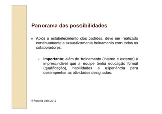 Panorama das possibilidades

   Após o estabelecimento dos padrões, deve ser realizado
   continuamente e exaustivamente treinamento com todos os
   colaboradores.

         Importante: além do treinamento (interno e externo) é
         imprescindível que a equipe tenha educação formal
         (qualificação), habilidades e experiência para
         desempenhar as atividades designadas.




 Valéria Valls 2012
 