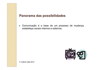 Panorama das possibilidades

   Comunicação é a base de um processo de mudança,
   estabeleça canais internos e externos.




 Valéria Valls 2012
 