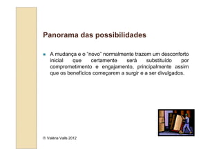 Panorama das possibilidades

    A mudança e o “novo” normalmente trazem um desconforto
    inicial  que     certamente   será      substituído   por
    comprometimento e engajamento, principalmente assim
    que os benefícios começarem a surgir e a ser divulgados.




 Valéria Valls 2012
 