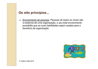 Os oito princípios...

    Envolvimento de pessoas: Pessoas de todos os níveis são
    a essência de uma organização, e seu total envolvimento
    possibilita que as suas habilidades sejam usadas para o
    benefício da organização.




 Valéria Valls 2012
 