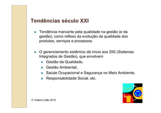 Tendências século XXI
      Tendência marcante pela qualidade na gestão (e da
      gestão), como reflexo da evolução da qualidade dos
      produtos, serviços e processos.

      O gerenciamento sistêmico dá início aos SIG (Sistemas
      Integrados de Gestão), que envolvem
          Gestão da Qualidade,
          Gestão Ambiental,
          Saúde Ocupacional e Segurança no Meio Ambiente,
          Responsabilidade Social, etc.




 Valéria Valls 2012
 