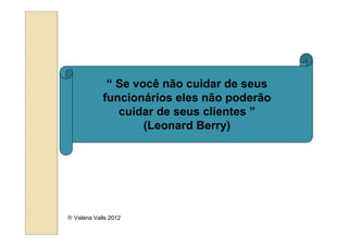 “ Se você não cuidar de seus
             funcionários eles não poderão
                cuidar de seus clientes ”
                     (Leonard Berry)




 Valéria Valls 2012
 