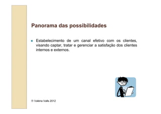 Panorama das possibilidades

   Estabelecimento de um canal efetivo com os clientes,
   visando captar, tratar e gerenciar a satisfação dos clientes
   internos e externos.




 Valéria Valls 2012
 