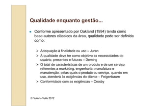 Qualidade enquanto gestão...

   Conforme apresentado por Oakland (1994) tendo como
   base autores clássicos da área, qualidade pode ser definida
   como:

        Adequação à finalidade ou uso – Juran
        A qualidade deve ter como objetivo as necessidades do
        usuário, presentes e futuras – Deming
        O total de características de um produto e de um serviço
        referentes a marketing, engenharia, manufatura e
        manutenção, pelas quais o produto ou serviço, quando em
        uso, atenderá às exigências do cliente – Feigenbaum
        Conformidade com as exigências – Crosby



 Valéria Valls 2012
 