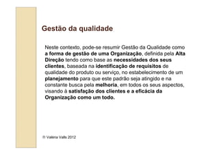 Gestão da qualidade

 Neste contexto, pode-se resumir Gestão da Qualidade como
 a forma de gestão de uma Organização, definida pela Alta
 Direção tendo como base as necessidades dos seus
 clientes, baseada na identificação de requisitos de
 qualidade do produto ou serviço, no estabelecimento de um
 planejamento para que este padrão seja atingido e na
 constante busca pela melhoria, em todos os seus aspectos,
 visando à satisfação dos clientes e a eficácia da
 Organização como um todo.




 Valéria Valls 2012
 