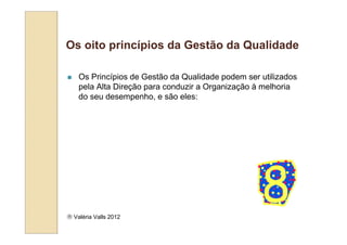 Os oito princípios da Gestão da Qualidade

    Os Princípios de Gestão da Qualidade podem ser utilizados
    pela Alta Direção para conduzir a Organização à melhoria
    do seu desempenho, e são eles:




 Valéria Valls 2012
 