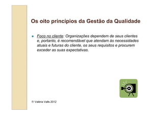 Os oito princípios da Gestão da Qualidade

    Foco no cliente: Organizações dependem de seus clientes
    e, portanto, é recomendável que atendam às necessidades
    atuais e futuras do cliente, os seus requisitos e procurem
    exceder as suas expectativas.




 Valéria Valls 2012
 