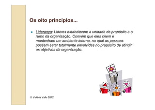 Os oito princípios...

    Liderança: Líderes estabelecem a unidade de propósito e o
    rumo da organização. Convém que eles criem e
    mantenham um ambiente interno, no qual as pessoas
    possam estar totalmente envolvidas no propósito de atingir
    os objetivos da organização.




 Valéria Valls 2012
 