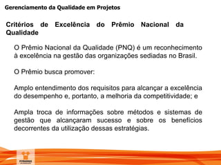 Gerenciamento da Qualidade em Projetos
O Prêmio Nacional da Qualidade (PNQ) é um reconhecimento
à excelência na gestão das organizações sediadas no Brasil.
O Prêmio busca promover:
Amplo entendimento dos requisitos para alcançar a excelência
do desempenho e, portanto, a melhoria da competitividade; e
Ampla troca de informações sobre métodos e sistemas de
gestão que alcançaram sucesso e sobre os benefícios
decorrentes da utilização dessas estratégias.
Critérios de Excelência do Prêmio Nacional da
Qualidade
 