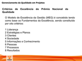 Gerenciamento da Qualidade em Projetos
O Modelo de Excelência da Gestão (MEG) é concebido tendo
como base os Fundamentos da Excelência, sendo constituído
por oito critérios:
1 Liderança
2 Estratégias e Planos
3 Clientes
4 Sociedade
5 Informações e Conhecimento
6 Pessoas
7 Processos
8 Resultados
Critérios de Excelência do Prêmio Nacional da
Qualidade
 
