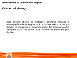 Gerenciamento da Qualidade em Projetos
Critério 1 – Liderança
Esse Critério aborda os processos gerenciais relativos à
orientação filosófica da organização e controle externo sobre sua
direção; ao engajamento, pelas lideranças, das pessoas e partes
interessadas na sua causa; e ao controle de resultados pela
direção.
 