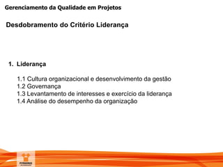 Gerenciamento da Qualidade em Projetos
Desdobramento do Critério Liderança
1. Liderança
1.1 Cultura organizacional e desenvolvimento da gestão
1.2 Governança
1.3 Levantamento de interesses e exercício da liderança
1.4 Análise do desempenho da organização
 