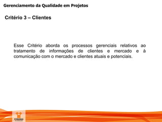 Gerenciamento da Qualidade em Projetos
Critério 3 – Clientes
Esse Critério aborda os processos gerenciais relativos ao
tratamento de informações de clientes e mercado e à
comunicação com o mercado e clientes atuais e potenciais.
 