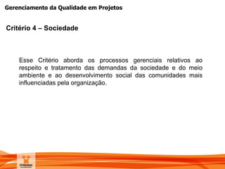 Gerenciamento da Qualidade em Projetos
Critério 4 – Sociedade
Esse Critério aborda os processos gerenciais relativos ao
respeito e tratamento das demandas da sociedade e do meio
ambiente e ao desenvolvimento social das comunidades mais
influenciadas pela organização.
 