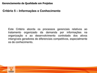 Gerenciamento da Qualidade em Projetos
Critério 5 – Informações e Conhecimento
Este Critério aborda os processos gerenciais relativos ao
tratamento organizado da demanda por informações na
organização e ao desenvolvimento controlado dos ativos
intangíveis geradores de diferenciais competitivos, especialmente
os de conhecimento.
 