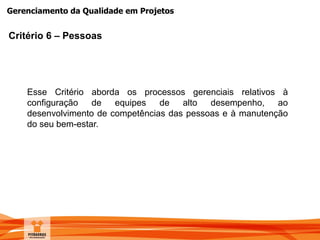 Gerenciamento da Qualidade em Projetos
Critério 6 – Pessoas
Esse Critério aborda os processos gerenciais relativos à
configuração de equipes de alto desempenho, ao
desenvolvimento de competências das pessoas e à manutenção
do seu bem-estar.
 
