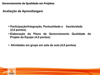 Gerenciamento da Qualidade em Projetos
Avaliação de Aprendizagem
 Participação/Integração, Pontualidade e Assiduidade
(2,0 pontos)
 Elaboração do Plano de Gerenciamento Qualidade do
Projeto da Equipe (4,0 pontos)
 Atividades em grupo em sala de aula (4,0 pontos)
 