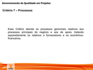 Gerenciamento da Qualidade em Projetos
Critério 7 – Processos
Esse Critério aborda os processos gerenciais relativos aos
processos principais do negócio e aos de apoio, tratando
separadamente os relativos a fornecedores e os econômico-
financeiros.
 