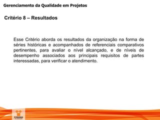 Gerenciamento da Qualidade em Projetos
Critério 8 – Resultados
Esse Critério aborda os resultados da organização na forma de
séries históricas e acompanhados de referenciais comparativos
pertinentes, para avaliar o nível alcançado, e de níveis de
desempenho associados aos principais requisitos de partes
interessadas, para verificar o atendimento.
 