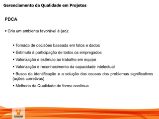 Gerenciamento da Qualidade em Projetos
PDCA
 Cria um ambiente favorável à (ao):
 Tomada de decisões baseada em fatos e dados
 Estímulo à participação de todos os empregados
 Valorização e estímulo ao trabalho em equipe
 Valorização e reconhecimento da capacidade intelectual
 Busca da identificação e a solução das causas dos problemas significativos
(ações corretivas)
 Melhoria da Qualidade de forma contínua
 