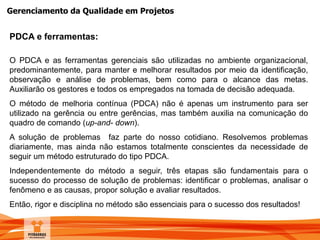 Gerenciamento da Qualidade em Projetos
PDCA e ferramentas:
O PDCA e as ferramentas gerenciais são utilizadas no ambiente organizacional,
predominantemente, para manter e melhorar resultados por meio da identificação,
observação e análise de problemas, bem como para o alcance das metas.
Auxiliarão os gestores e todos os empregados na tomada de decisão adequada.
O método de melhoria contínua (PDCA) não é apenas um instrumento para ser
utilizado na gerência ou entre gerências, mas também auxilia na comunicação do
quadro de comando (up-and- down).
A solução de problemas faz parte do nosso cotidiano. Resolvemos problemas
diariamente, mas ainda não estamos totalmente conscientes da necessidade de
seguir um método estruturado do tipo PDCA.
Independentemente do método a seguir, três etapas são fundamentais para o
sucesso do processo de solução de problemas: identificar o problemas, analisar o
fenômeno e as causas, propor solução e avaliar resultados.
Então, rigor e disciplina no método são essenciais para o sucesso dos resultados!
 