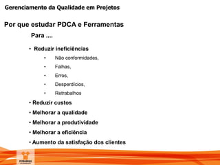 Gerenciamento da Qualidade em Projetos
Por que estudar PDCA e Ferramentas
Para ....
• Reduzir ineficiências
• Não conformidades,
• Falhas,
• Erros,
• Desperdícios,
• Retrabalhos
• Reduzir custos
• Melhorar a qualidade
• Melhorar a produtividade
• Melhorar a eficiência
• Aumento da satisfação dos clientes
 