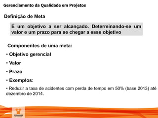 Gerenciamento da Qualidade em Projetos
Definição de Meta
É um objetivo a ser alcançado. Determinando-se um
valor e um prazo para se chegar a esse objetivo
Componentes de uma meta:
• Objetivo gerencial
• Valor
• Prazo
• Exemplos:
• Reduzir a taxa de acidentes com perda de tempo em 50% (base 2013) até
dezembro de 2014.
 