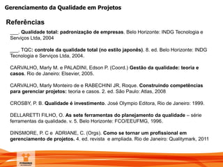 Gerenciamento da Qualidade em Projetos
Referências
___. Qualidade total: padronização de empresas. Belo Horizonte: INDG Tecnologia e
Serviços Ltda, 2004
___. TQC: controle da qualidade total (no estilo japonês). 8. ed. Belo Horizonte: INDG
Tecnologia e Serviços Ltda, 2004.
CARVALHO, Marly M. e PALADINI, Edson P. (Coord.) Gestão da qualidade: teoria e
casos. Rio de Janeiro: Elsevier, 2005.
CARVALHO, Marly Monteiro de e RABECHINI JR, Roque. Construindo competências
para gerenciar projetos: teoria e casos. 2. ed. São Paulo: Atlas, 2008
CROSBY, P. B. Qualidade é investimento. José Olympio Editora, Rio de Janeiro: 1999.
DELLARETTI FILHO, O. As sete ferramentas do planejamento da qualidade – série
ferramentas da qualidade. v. 5. Belo Horizonte: FCO/EEUFMG, 1996.
DINSMORE, P. C e ADRIANE, C. (Orgs). Como se tornar um profissional em
gerenciamento de projetos. 4. ed. revista e ampliada. Rio de Janeiro: Qualitymark, 2011
 