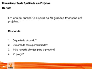 Gerenciamento da Qualidade em Projetos
Debate
Em equipe analisar e discutir os 10 grandes fracassos em
projetos.
Responda:
1. O que teria ocorrido?
2. O mercado foi superestimado?
3. Não haveria clientes para o produto?
4. O preço?
 