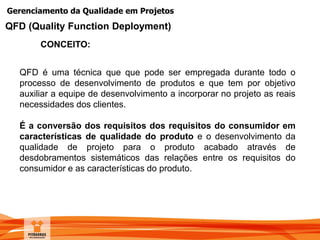 Gerenciamento da Qualidade em Projetos
CONCEITO:
QFD (Quality Function Deployment)
QFD é uma técnica que que pode ser empregada durante todo o
processo de desenvolvimento de produtos e que tem por objetivo
auxiliar a equipe de desenvolvimento a incorporar no projeto as reais
necessidades dos clientes.
É a conversão dos requisitos dos requisitos do consumidor em
características de qualidade do produto e o desenvolvimento da
qualidade de projeto para o produto acabado através de
desdobramentos sistemáticos das relações entre os requisitos do
consumidor e as características do produto.
 