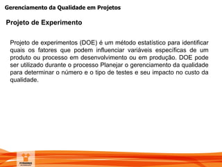 Gerenciamento da Qualidade em Projetos
Projeto de Experimento
Projeto de experimentos (DOE) é um método estatístico para identificar
quais os fatores que podem influenciar variáveis específicas de um
produto ou processo em desenvolvimento ou em produção. DOE pode
ser utilizado durante o processo Planejar o gerenciamento da qualidade
para determinar o número e o tipo de testes e seu impacto no custo da
qualidade.
 