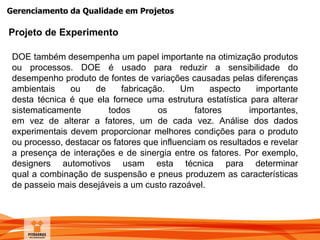 Gerenciamento da Qualidade em Projetos
DOE também desempenha um papel importante na otimização produtos
ou processos. DOE é usado para reduzir a sensibilidade do
desempenho produto de fontes de variações causadas pelas diferenças
ambientais ou de fabricação. Um aspecto importante
desta técnica é que ela fornece uma estrutura estatística para alterar
sistematicamente todos os fatores importantes,
em vez de alterar a fatores, um de cada vez. Análise dos dados
experimentais devem proporcionar melhores condições para o produto
ou processo, destacar os fatores que influenciam os resultados e revelar
a presença de interações e de sinergia entre os fatores. Por exemplo,
designers automotivos usam esta técnica para determinar
qual a combinação de suspensão e pneus produzem as características
de passeio mais desejáveis ​​a um custo razoável.
Projeto de Experimento
 
