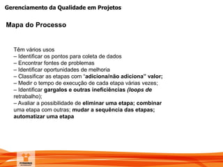 Gerenciamento da Qualidade em Projetos
Mapa do Processo
Têm vários usos
– Identificar os pontos para coleta de dados
– Encontrar fontes de problemas
– Identificar oportunidades de melhoria
– Classificar as etapas com “adiciona/não adiciona” valor;
– Medir o tempo de execução de cada etapa várias vezes;
– Identificar gargalos e outras ineficiências (loops de
retrabalho);
– Avaliar a possibilidade de eliminar uma etapa; combinar
uma etapa com outras; mudar a sequência das etapas;
automatizar uma etapa
 