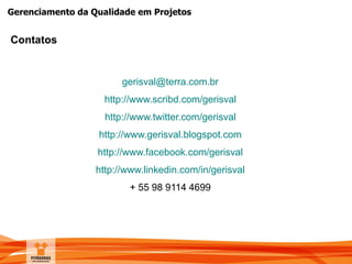 Gerenciamento da Qualidade em Projetos
Contatos
gerisval@terra.com.br
http://www.scribd.com/gerisval
http://www.twitter.com/gerisval
http://www.gerisval.blogspot.com
http://www.facebook.com/gerisval
http://www.linkedin.com/in/gerisval
+ 55 98 9114 4699
 