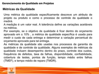 Gerenciamento da Qualidade em Projetos
Métricas da Qualidade
Uma métrica da qualidade especificamente descreve um atributo de
projeto ou produto e como o processo de controle da qualidade o
medirá.
A medição é um valor real. A tolerância define as variações aceitáveis
na métrica.
Por exemplo, se o objetivo de qualidade é ficar dentro do orçamento
aprovado em ± 10% , a métrica de qualidade específica é usada para
medir o custo de cada entrega e determinar a variação percentual do
orçamento aprovado para tal entrega.
As métricas da qualidade são usadas nos processos de garantia da
qualidade e de controle da qualidade. Alguns exemplos de métricas da
qualidade incluem desempenho dentro do prazo, controle dos custos,
frequência de defeitos, taxa de falhas, disponibilidade, confiabilidade,
cobertura de testes, pontos de função, tempo médio entre falhas
(TMEF), e tempo médio de reparo (TMDR).
 